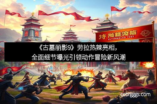 《古墓丽影9》劳拉热辣亮相，全面细节曝光引领动作冒险新风潮