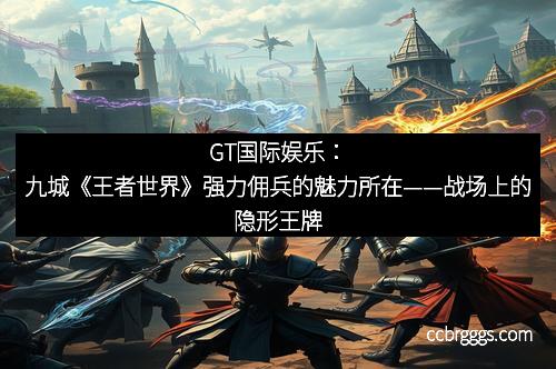 GT国际娱乐：九城《王者世界》强力佣兵的魅力所在——战场上的隐形王牌